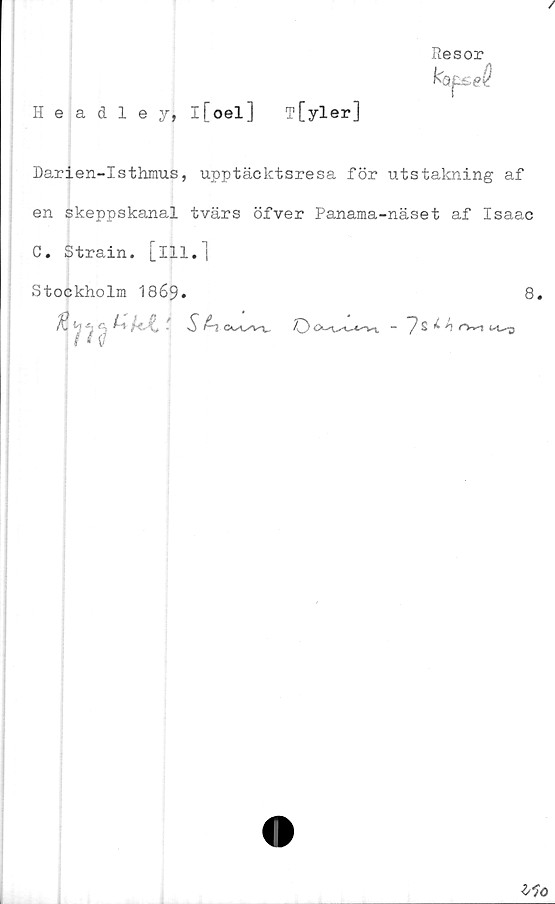  ﻿/
Headleyj l[oel] T [yler]
Resor
kapsel
Darien-Isthmus, upptäcktsresa för utstakning af
en skeppskanal tvärs öfver Panama-näset af Isaac
C. Strain. [ill.]
Stockholm 1869.	8,
fä«3 h-kJL 'S £1
Ho
