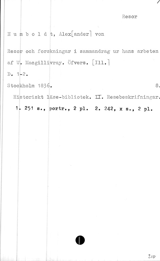  ﻿/
Resor
Humboldt, Alex[ander] von
Resor och forskningar i sammandrag ur hans arbeten
af Wj. Macgillivray. Öfvers. [ill.]
D. 1-2.
Stockholm 1836.	8,
Historiskt läse-bibliotek. ET. Resebeskrifningar,
1. 251 s., portr., 2 pl. 2. 242,	s., 2 pl.
ho