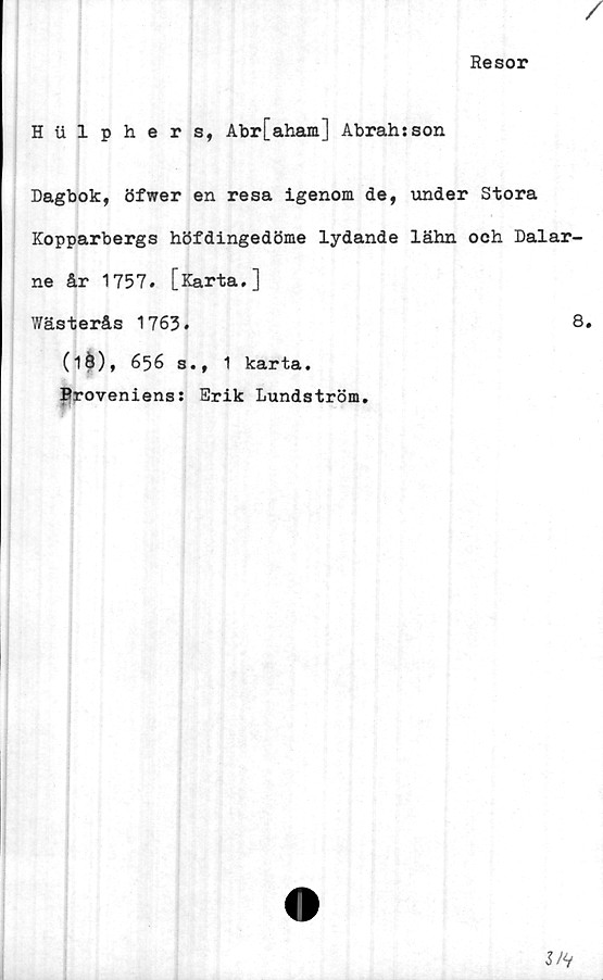  ﻿Resor
Hiilphers, Abr[aham] Abrahsson
Dagbok, öfwer en resa igenom de, under Stora
Kopparbergs höfdingedöme lydande lähn och Dalar-
ne år 1757. [Karta.]
Wästerås 1763.	8.
(1Ö), 656 s., 1 karta.
Proveniens: Erik Lundström.