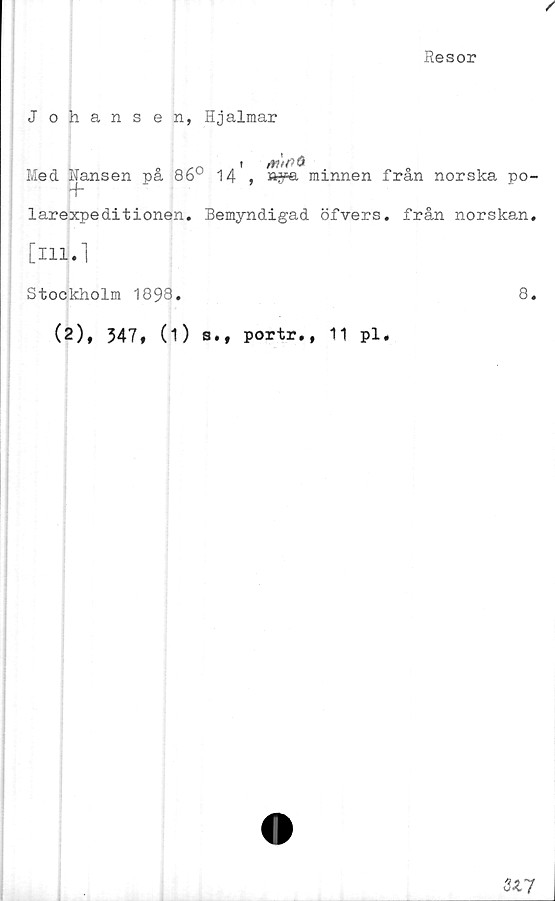  ﻿/
Resor
J ohans en, Hjalmar
„ n i	mt
Med Hansen pa 86u 14 , »ya minnen fran norska po-
+
larexpeditionen. Bemyndigad öfvers. från norskan.
[ill.l
Stockholm 1893.	8.
(2), 347, (1) s., portr., 11 pl.
317