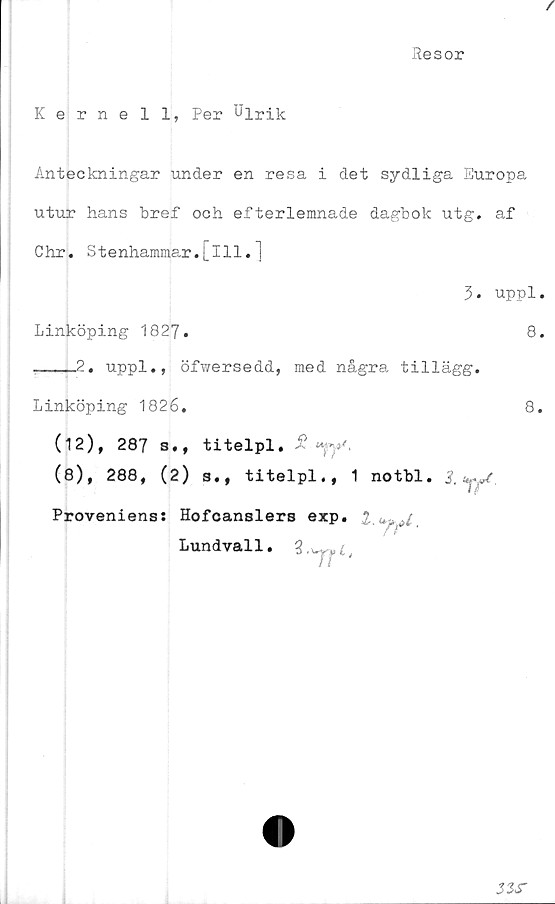  ﻿Resor
Kernell, Per Ulrik
Anteckningar under en resa i det sydliga Europa
utur hans bref och efterlemnade dagbok utg. af
Chr. Stenhammar.[111.]
3. uppl
Linköping 1827.	8
,___2. uppl., öfwersedd, med några tillägg.
Linköping 1826.	8
(12), 287 s., titelpl. i?
(8), 288, (2) s., titelpl., 1 notbl.
Proveniens: Hofcanslers exp. 2.<
f r
Lundvall.