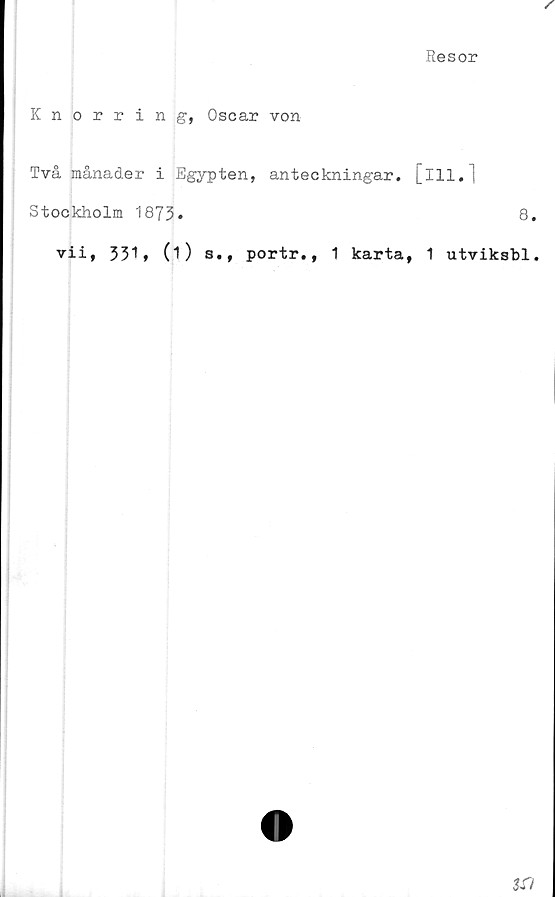  ﻿Resor
Knorring, Oscar von
Två månader i Egypten, anteckningar.
Stockholm 1873»
vii, 331* (O s., portr., 1 karta
[ill.1
8.
1 utvikshl.