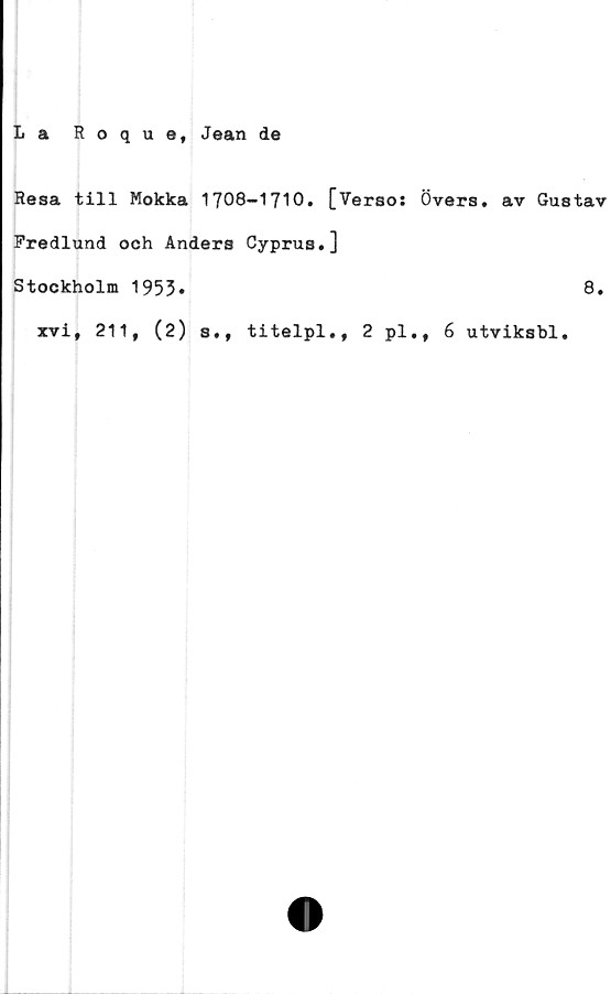  ﻿La Roque, Jean de
Resa till Mokka 1708-1710. [Verso: Övers, av Gustav
Fredlund och Anders Cyprus.]
Stockholm 1953»	8*
xvi, 211, (2) s,, titelpl., 2 pl., 6 utviksbl.