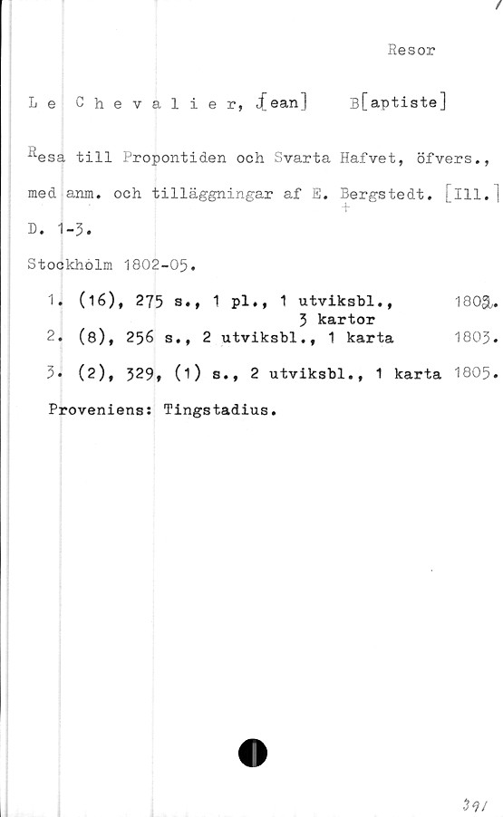  ﻿/
Resor
Le Chevalier, jfean) B[aptiste]
^esa till Propontiden och Svarta Hafvet, öfvers.,
med anm. och tilläggningar af E. Bergstedt. [ill.]
D. 1-3.
Stockholm 1802-05.
1.	(16), 275 s., 1 pl., 1 utviksbl.,
3 kartor
2.	(8), 256 s., 2 utviksbl., 1 karta
5» (2), 329» (i) s., 2 utviksbl., 1 karta
Proveniens: Tingstadius.
180SU
1803.
1805.
