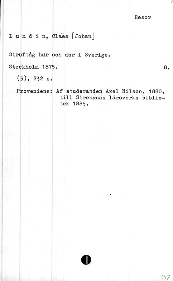  ﻿(
Resor
Lundin, Claes [Johan]
Ströftåg här och der i Sverige.
Stockholm 1875.	8.
(5), 232 s.
Proveniens: Af studeranden Axel Nilson. 1880.
till Strengnäs läroverks biblio-
tek 1885.
9z7