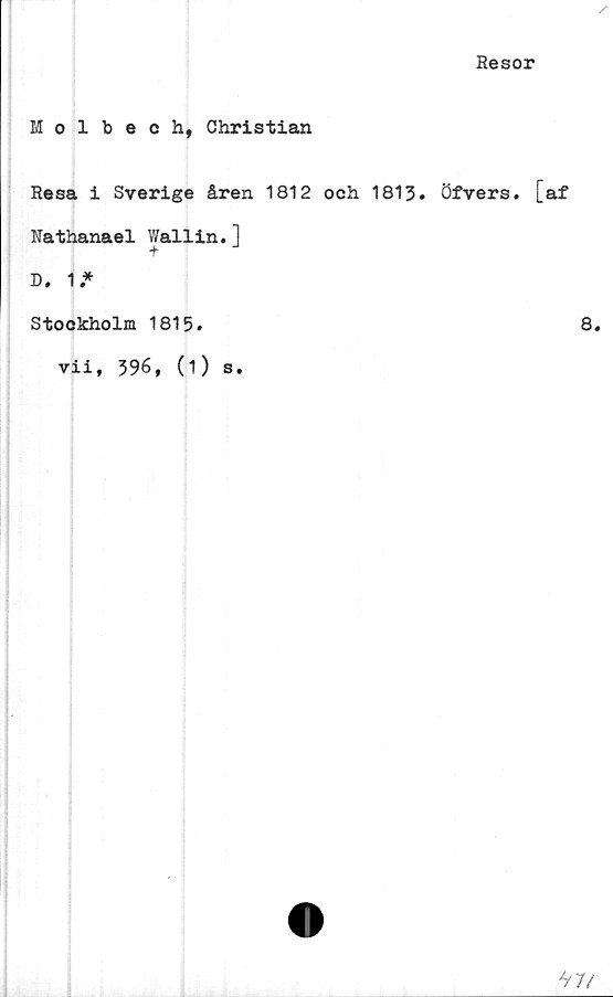  ﻿Resor
Molbech, Christian
Resa i Sverige åren 1812 och 1813. Öfvers. [af
Nathanael Wallin.1
t
D. 1.*
Stockholm 1815.
▼ii, 396, (1) s.
8.
*iV