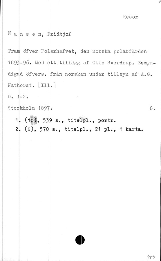  ﻿Resor
Nansen, Fridtjof
Fram öfver Polarhafvet, den norska polarfärden
1893-96. Med ett tillägg af Otto Sverdrup. Bemyn-
digad öfvers. från norskan under tillsyn af A.G.
Nathorst. [ill.]
D. 1-2.	)
Stockholm 1897.	8.
1» (10), 539 s,, titelpl., portr.
2. (6), 570 s., titelpl., 21 pl., 1 karta.