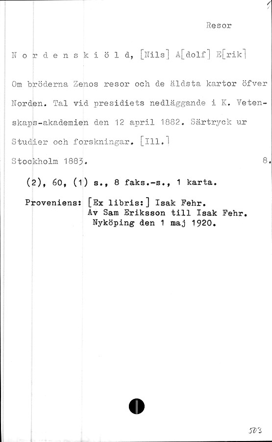  ﻿Resor
Nordenskiöld, [Nils] A[dolf] E[rik|
Om bröderna Zenos resor och de äldsta kartor öfver
Norden. Tal vid presidiets nedläggande i K. Veten-
skaps-akademien den 12 april 1882. Särtryck ur
Studier och forskningar, [ill.l
Stockholm 1883.	8»
(2), 60, (1) s.t 8 faks.-s., 1 karta.
Proveniens: [Ex libris:] Isak Pehr.
Av Sam Eriksson till Isak Pehr.
Nyköping den 1 maj 1920.
m