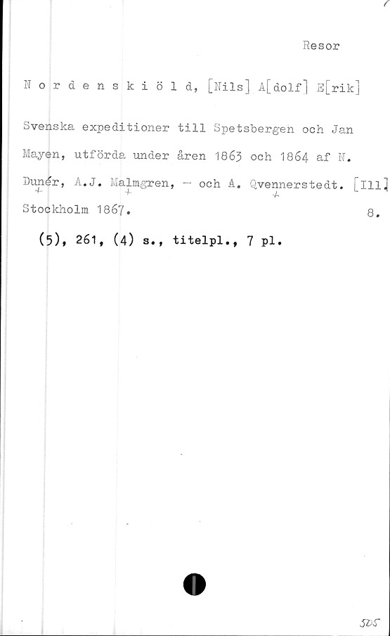  ﻿Resor
Nordenskiöld, [Nils] A[dolf] E[rik]
Svenska expeditioner till Spetsbergen och Jan
Mayen, utförda under åren 1863 och 1864 af N.
Dunår, A.J. Malmgren, — och A. Qvennerstedt. [ill]
"t-	4*	4,
Stockholm 18 67•	8.
(5), 261, (4) s., titelpl., 7 Pl