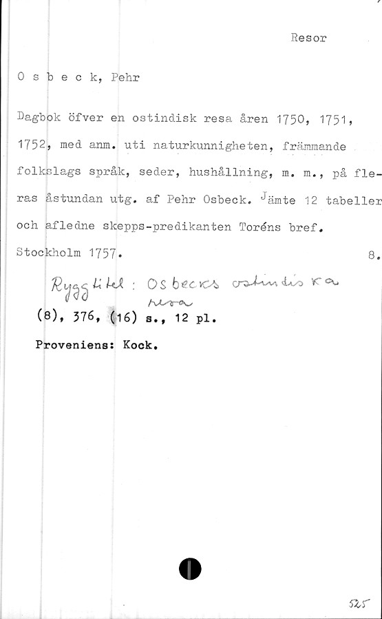  ﻿Resor
0 sbeck, Pehr
Dagbok öfver en ostindisk resa åren 1750, 1751»
1752, med anm. uti naturkunnigheten, främmande
folkslags språk, seder, hushållning, m. m., på fle-
ras åstundan utg. af Pehr Osbeck. ^ämte 12 tabeller
och afledne skepps-predikanten Toréns bref.
Stockholm 1757*	8.
(8), 376, (16)
Os
s., 12 pl.

VC cu
Proveniens: Kock