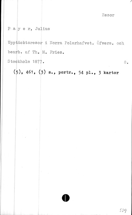  ﻿Resor
Payer, Julius
Upptäcktsresor i Norra Polarhafvet. Öfvers. och
bearb. af Th. M. Pries.
Stockholm 1877•	8.
(5)» 461, (3) s., portr., 54 pl., 3 kartor