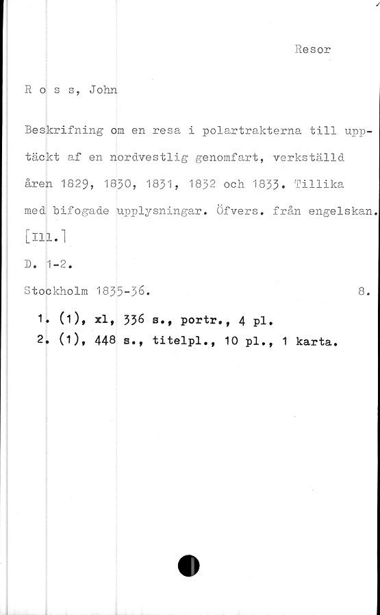  ﻿Resor
Ross, John
Beskrifning om en resa i polartrakterna till upp-
täckt af en nordvestlig genomfart, verkställd
åren 1829, 1830, 1831, 1832 och 1833. Tillika
med bifogade upplysningar. Öfvers. från engelskan
[ill-1
D. 1-2.
Stockholm 1835-36.	8.
1.	(i), xl, 336 s., portr., 4 pl.
2.	(1), 448 s., titelpl., 10 pl., 1 karta.