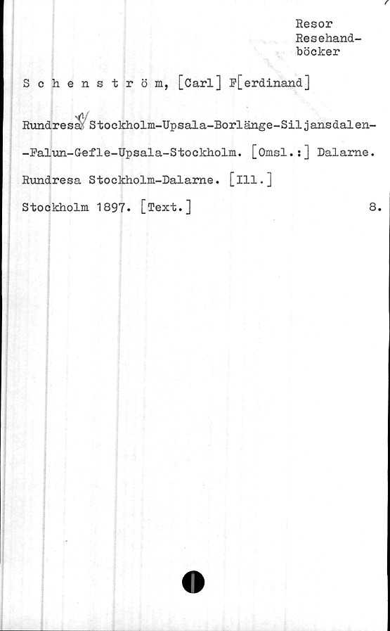  ﻿Resor
Resehand-
böcker
Schenström, [Carl] ^[erdinand]
Rundresa/ Stockholm-Upsala-Borlänge-Siljansdalen-
-Falun-G-efle-Upsala-Stoekholm. [Omsl.j] Dalame.
Rundresa Stockholm-Dalame. [ill.]
Stockholm 1897. [Text.]	8.