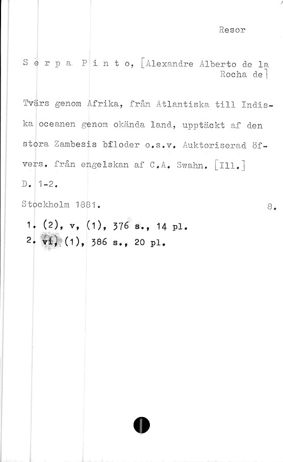  ﻿Resor
Serpa Pinto, [Alexandre Alberto de la
Rocha de "j
Tvärs genom Afrika, från Atlantiska till Indis-
ka oceanen genom okända land, upptäckt af den
stora Zambesis bfloder o.s.v. Auktoriserad öf-
vers. från engelskan af C.A. Swahn. [ill. j
D. 1-2.
Stockholm 1881.
1. (2), v,
t*) (1),
(1), 376 s., 14 pl.
386 s., 20 pl.
8.
