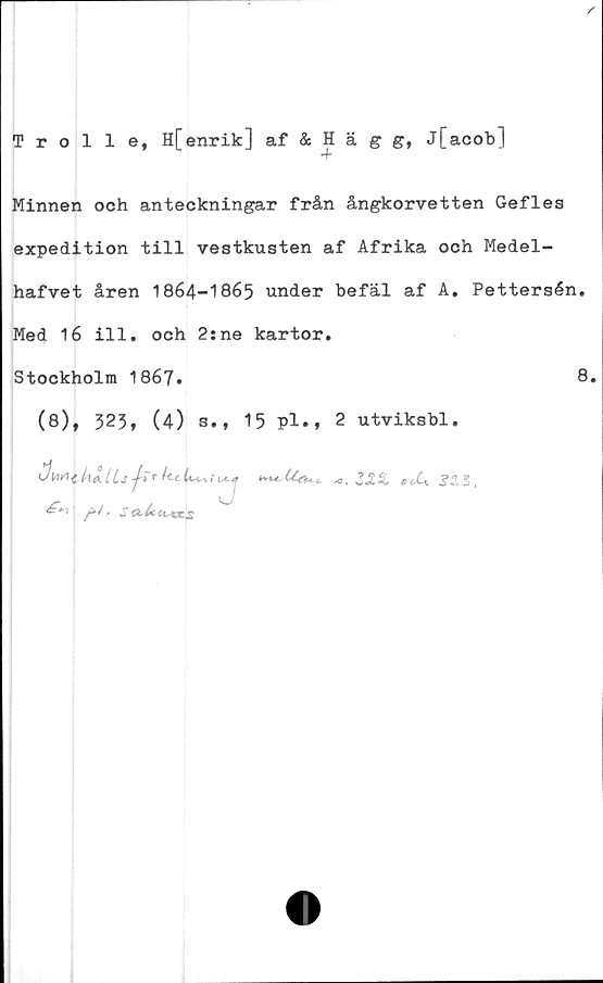  ﻿/
Trolle, H[enrik] af & Hägg, j[acob]
Minnen och anteckningar från ångkorvetten Gefles
expedition till vestkusten af Afrika och Medel-
hafvet åren 1864-1865 under befäl af A. Pettersén.
Med 16 ill. och 2:ne kartor.
Stockholm 1867*	8.
(8), 323, (4) s.t 15 pl.» 2 utviksbl.
pl> SaJcu^xs
