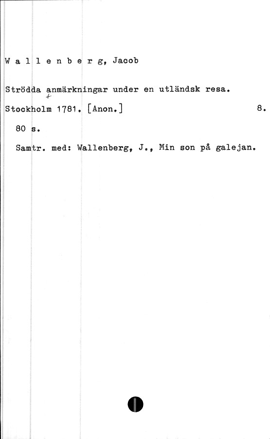  ﻿Wallenberg, Jacob
Strödda anmärkningar under en utländsk resa.
4r
Stockholm 1781. [Anon.]
80 s.
Samtr. meds Wallenberg, J.f Min son på galejan.
8.