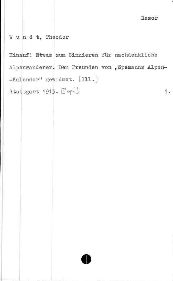  ﻿Resor
Wundt, Theodor
Hinaufl Etwas zum Sinnieren fur nachdenkliche
Alpenwanderer. Den Freunden von tISpemanns Alpen-
-Kalender" gewidmet. [111.]
Stuttgart 1913-	4.