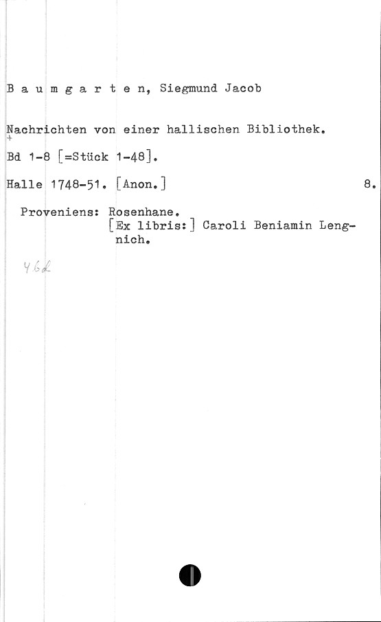 Baumgarten, Siegmund Jacob ﻿Baumgarten, Siegmund Jacob
Nachrichten von einer hallischen Bibliothek.
Bd 1-8 [=Stück 1-48].
Halle 1748-51. [Anon.] 8.
Proveniens: Rosenhane.
[Ex libris:] Caroli Beniamin Lengnich.

4 bd.