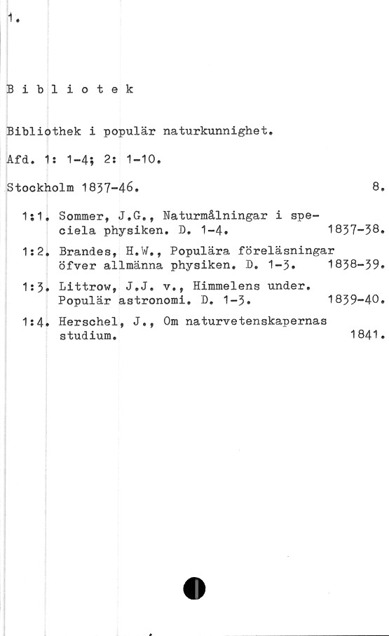  ﻿1
Bibliotek
Bibliothek i populär naturkunnighet.
Afd. 1: 1-4; 2: 1-10.
Stockholm 1837-46.
1:1. Sommer, J.G., Naturmålningar i spe-
ciela physiken. D. 1-4.
8.
1837-38.
1:2. Brändes, H.W., Populära föreläsningar
öfver allmänna physiken. D.	1-3.	1838-39.
1:3. Littrow, J.J. v., Himmelens under.
Populär astronomi. D. 1-3.	1839-40.
1:4. Herschel, J., Om naturvetenskapernas
studium.	1841.