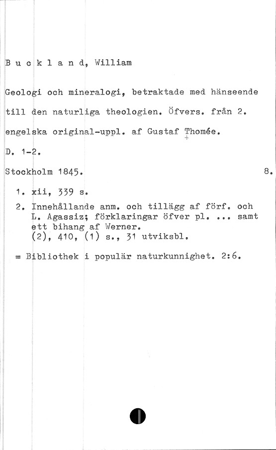 ﻿Bucklan d, William
Geologi och mineralogi, betraktade med hänseende
till den naturliga theologien. Öfvers. från 2.
engelska original-uppl. af Gustaf Thomée.
D. 1-2.
Stockholm 1845.
1.	xii, 339 s.
2.	Innehållande anm. och tillägg af förf. och
L. Agassiz; förklaringar öfver pl. ... samt
ett bihang af Werner.
(2), 410, (1) s., 31 utviksbl.
= Bibliothek i populär naturkunnighet. 2:6.