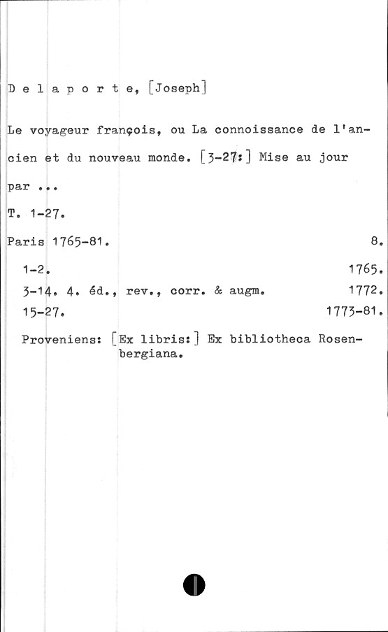  ﻿Delaport e, [Joseph]
Le voyageur fran9ois, ou La connoissance de l'an-
cien et du nouveau monde. [3-27*] Mise au jour
par ...
T. 1-27.
Paris 1765-81.	8.
1-2.	1765.
3-14* 4.	éd., rev., corr. & augm.	1772.
15-27.	1773-81.
Proveniens: [Ex libris:] Ex bibliotheca Rosen'
bergiana.