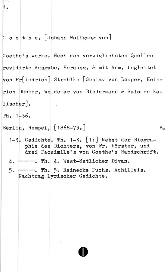  ﻿Goethe, [Johann Wolfgang von]
Goethe's Werke. Nach den vorziiglichsten Quellen
revidirte Ausgabe. Herausg. & mit Anm. begleitet
von Fr[iedrich] Strehlke [Gustav von Loeper, Hein-
rich DUnker, Woldemar von Biedermann & Salomon Ka-
lischer],
Th. 1-36.
Berlin, Hempel, [1868-79.]	8.
1-3» Gediohte. Th. 1-3. [1s] Nebst der Biogra-
phie des Dichters, von Fr. Förster, und
drei Facsimile's von Goethe's Handschrift.
4. -----. Th. 4. West-östlicher Divan.
5. -----. Th. 5* Reinecke Fuchs. Achilleis.
Nachtrag lyrischer Gedichte.