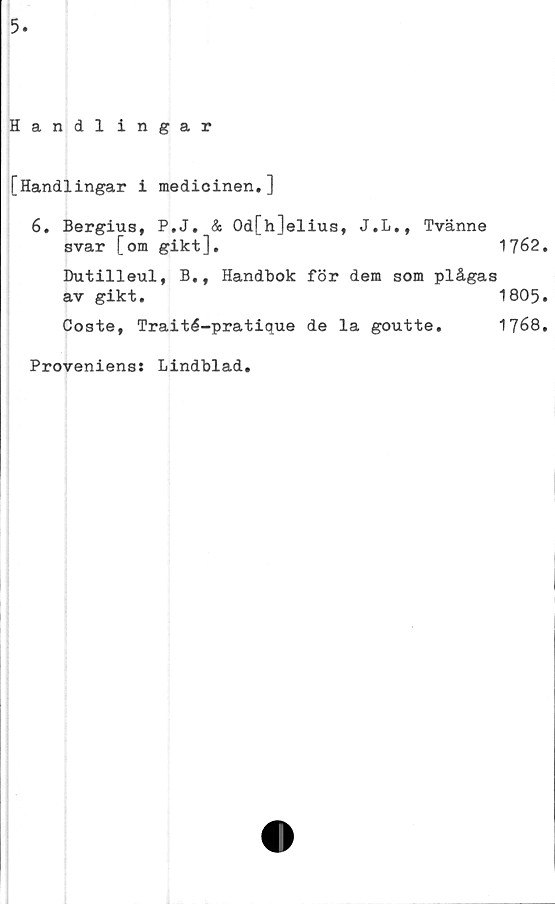 ﻿5
Handl ingår
[Handlingar i medicinen.]
6. Bergius, P.J. & Od[h]elius, J.L., Tvänne
svar [om gikt],	‘	1762
Dutilleul, B., Handbok för dem som plågas
av gikt.	1805
Coste, Traité-pratique de la goutte.	1768
Provenienss Lindblad