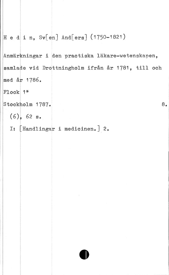  ﻿Hedin, Sv[en] And[ers] (1T50—1821)
Anmärkningar i den practiska läkare-wetenskapen,
samlade vid Drottningholm ifrån år 1781, till och
med år 1786.
Plock 1*
Stockholm 1787»
(6), 62 s.
Is [Handlingar i medicinen.] 2.
8.