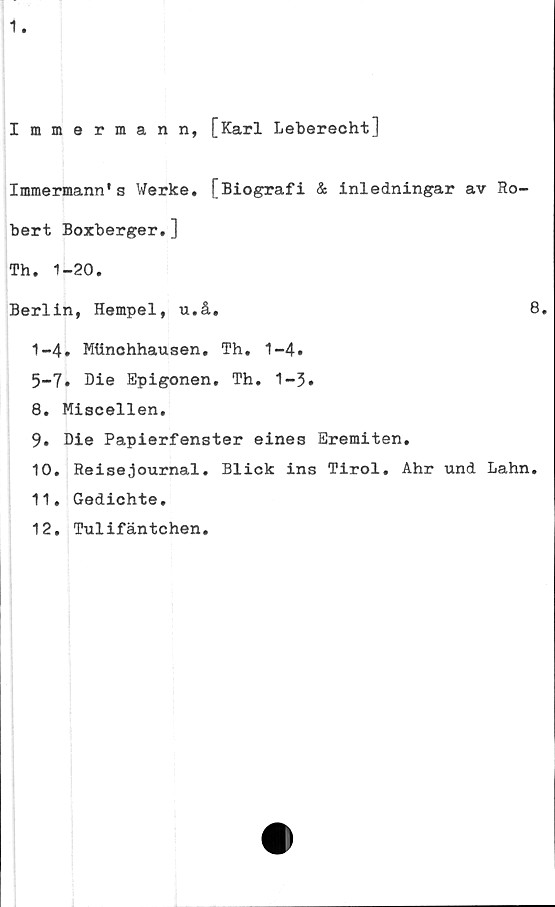  ﻿Immermann, [Karl Leberecht]
Immermann's Werke. [Biografi & inledningar av Ro-
bert Boxberger.]
Th. 1-20.
Berlin, Hempel, u.å.	8.
1-4. Mtinchhausen. Th. 1-4.
5-7. Die Epigonen. Th. 1-5.
8.	Miscellen.
9.	Die Papierfenster eines Eremiten.
10.	Reisejournal. Blick ins Tirol. Ahr und Lahn.
11.	Gedichte.
12.	Tulifäntchen.
