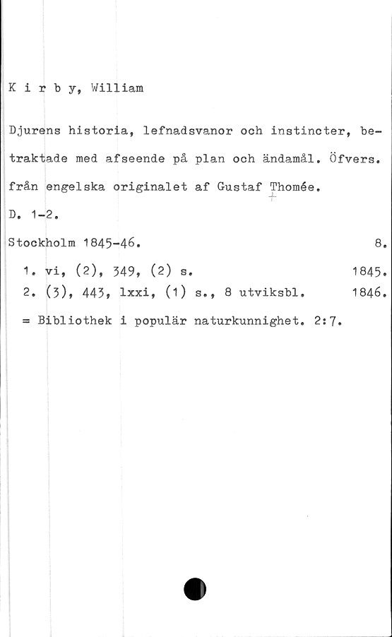 ﻿Kirby, William
Djurens historia, lefnadsvanor och instincter, be-
traktade med afseende på plan och ändamål. Öfvers.
från engelska originalet af Gustaf Thomée.
t
D. 1-2.
Stockholm 1845-46.	8
1.	vi, (2), 349, (2) s.
2.	(5), 445» lxxi, (1) s., 8 utviksbl.
Bibliothek i populär naturkunnighet
2:7
1845
1846