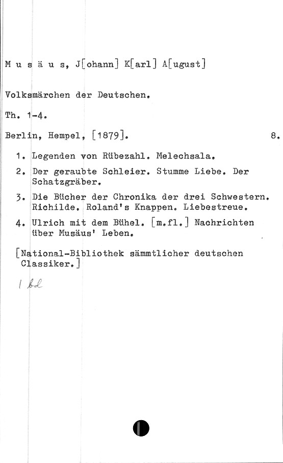  ﻿Musäu 3, j[ohann] K[arl] A[ugust]
Volksmärohen der Deutschen.
Th. 1-4.
Berlin, Hempel, [1879]•	8.
1.	Legenden von Riibezahl. Melechsala.
2.	Der geraubte Schleier. Stumme Liebe. Der
Schatzgräber.
3.	Die Blicher der Chronika der drei Schwestern.
Richilde. Roland's Knappen. Llebestreue.
4.	Ulrich mit dem Biihel. [m.fl.] Naohrichten
liber Musäus' Leben.
[National-Bibiiothek sämmtlicher deutschen
Classiker.]
