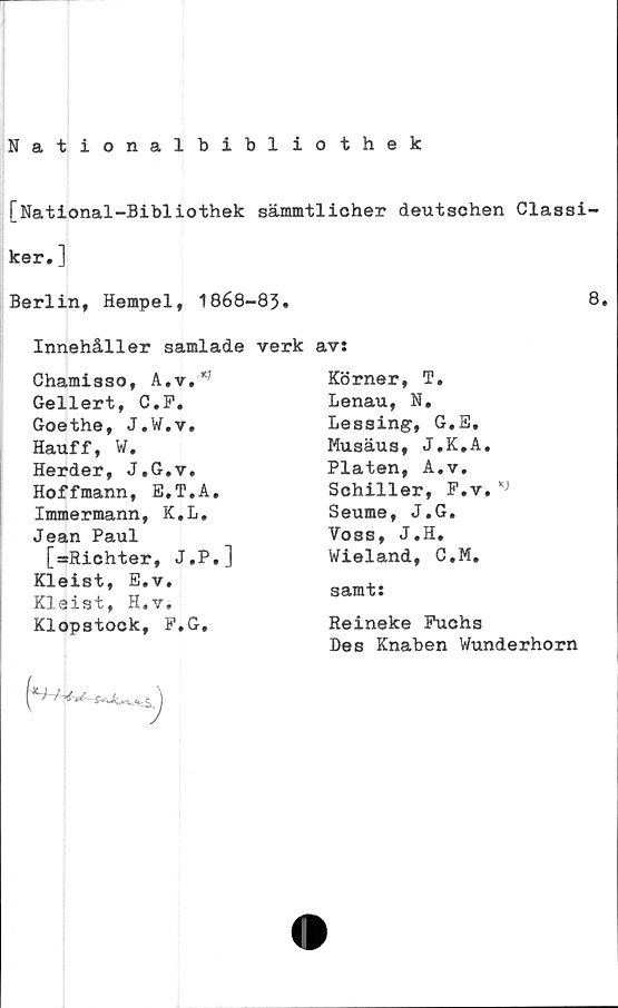  ﻿Nationalbibliothek
[National-Bibliothek sämmtlicher deutschen Classi-
ker.]
Berlin, Hempel, 1868-83.	8.
Innehåller samlade verk av:
Chamisso, A.v.**
Gellert, C.P.
Goethe, J.W.v.
Hauff, W.
Herder, J.G.v.
Hoffmann, E.T.A.
Immermann, K.L.
Jean Paul
[ssRichter, J.P.]
Kleist, E.v.
Kleist, H.v.
Klopstock, P.G.
Körner, T.
Lenau, N,
Lessing, G.E,
Musäus, J.K.A.
Plåten, A«v.
Schiller, F.v.
Seume, J.G.
Voss, J.H.
Wieland, C.M.
samt:
Reineke Fuchs
Des Knaben Wunderhorn