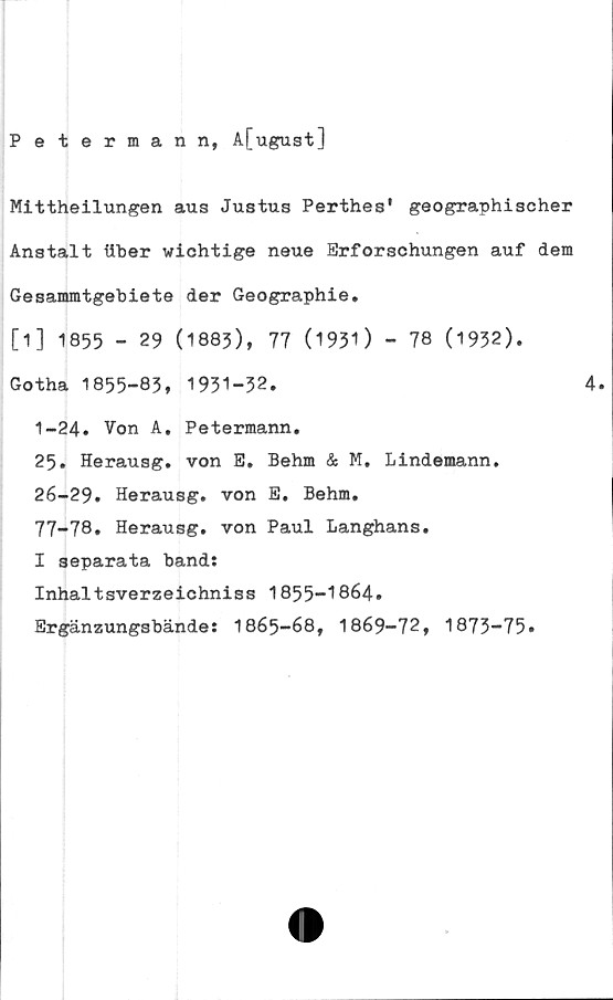  ﻿Petermann, A[ugust]
Mittheilungen aus Justus Perthes' geographischer
Anstalt flber wichtige neue Brforschungen auf dem
Gesammtgebiete der Geographie.
[1] 1855 - 29 (1883), 77 (1931 ) - 78 (1932).
Gotha 1855-83, 1931-32.	4.
1-24. Von A. Petermann.
25. Herausg. von E. Behm & M, Lindemann.
26-29. Herausg. von E. Behm.
77-78. Herausg. von Paul Langhans.
I separata band:
Inhaltsverzeichniss 1855-1864.
Ergänzungsbände: 1865-68, 1869-72, 1873-75.