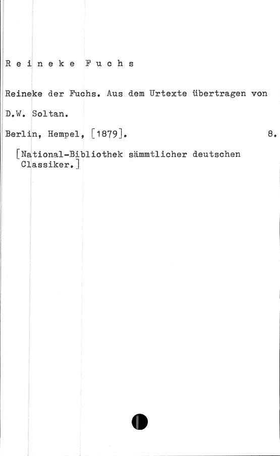 ﻿Reineke Fuchs
Reineke der Fuchs. Aus dem Urtexte iibertragen von
D.W. Soltan.
Berlin, Hempel, [1879].	8.
[National-Bibliothek sämmtlicher deutschen
Classiker.]