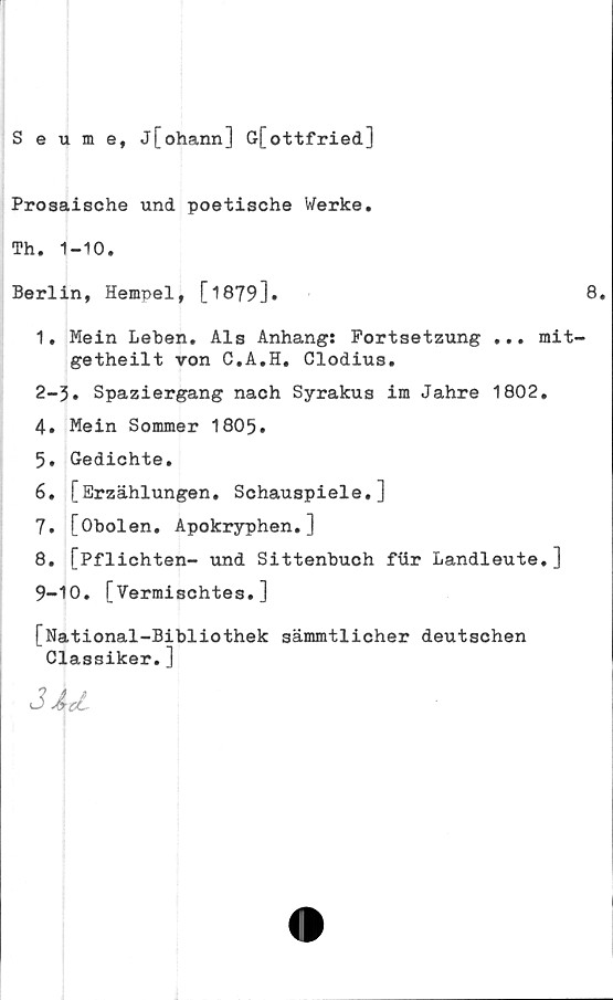  ﻿Seume, j[ohann] G[ottfried]
Prosaische und poetische Werke.
Th. 1-10.
Berlin, Hempel, [1879]•
1. Mein Leben. Als Anhang: Fortsetzung ... mit-
getheilt von C.A.H. Clodius.
2-3. Spaziergang nach Syrakus im Jahre 1802.
4.	Mein Sommer 1805.
5.	Gedichte.
6.	[Erzählungen. Schauspiele.]
7.	[Obolen. Apokryphen.]
8.	[Pflichten- und Sittenbuch fiir Landleute. ]
9-10. [Vermischtes.]
[National-Bibliothek sämmtlicher deutschen
Classiker.]
jJu