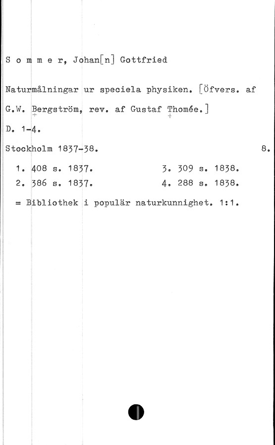  ﻿Sommer, Johan[n] Gottfried
Naturmålningar ur speciela physiken, [Öfvers, af
G.W. Bergström, rev, af Gustaf Thomée.]
D. 1-4.
Stockholm 1837-38*	8,
1. 408 s. 1837*	3* 309 s. 1838.
2. 386 s. 1837*	4* 288 s. 1838.
= Bibliothek i populär naturkunnighet. 1:1.