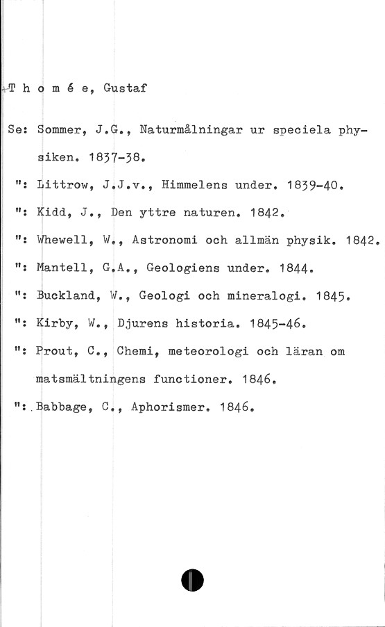  ﻿- Thomée, Gustaf
Se: Sommer, J.G., Naturmålningar ur speciela phy-
siken. 1837-38»
Littrow, J.J.v., Himmelens under. 1839-40.
Kidd, J., Den yttre naturen. 1842.
Whewell, ¥., Astronomi och allmän physik. 1842.
Mantell, G.A., Geologiens under. 1844»
Buckland, W., Geologi och mineralogi. 1845.
Kirby, W., Djurens historia. 1845-46.
Prout, C., Chemi, meteorologi och läran om
matsmältningens functioner. 1846.
":.Babbage, C,, Aphorismer. 1846.