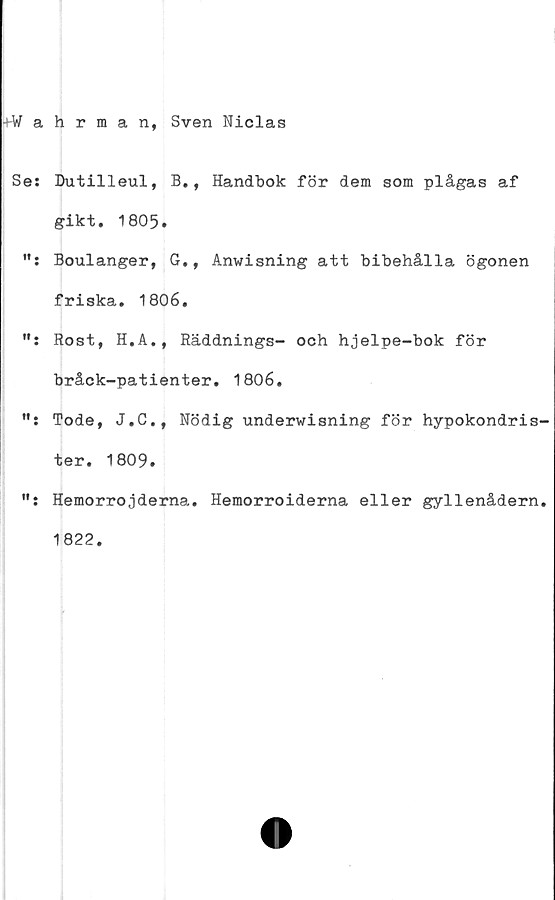  ﻿+W a
Se:
fl •
Vt •
ft •
ff .
hrman, Sven Niclas
Dutilleul, B., Handbok för dem som plågas af
gikt. 1805.
Boulanger, G., Anwisning att bibehålla ögonen
friska. 1806.
Rost, H.A., Räddnings- och hjelpe-bok för
bråck-patienter. 1806.
Tode, J.C., Nödig underwisning för hypokondris
ter. 1809.
Hemorrojderna. Hemorroiderna eller gyllenådern
1822.
