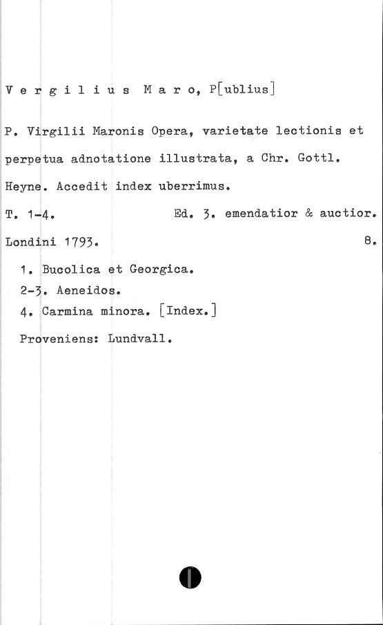  ﻿Vergilius Mar o, P[ublius]
P. Virgilii Maronis Opera, varietate lectionis et
perpetua adnotatione illustrata, a Chr. Gottl.
Heyne. Accedit index uberrimus.
T. 1-4.	Ed. 3* emendatior & auotior
Londini 1793.	8
1. Bucolica et Georgica.
2-3. Aeneidos.
4. Carmina minora. [index.]
Proveniens: Lundvall
