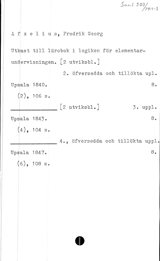  ﻿Afzelius, Fredrik Georg
_S<W. i 03/
//V-/-3
Utkast till lärobok i logiken för elementar-
undervisningen. [2 utviksbl.]
2. öfversedda och tillökta upl.
Upsala 1840.
(2), 106 s.
Upsala 1843.
(4), 104 s.
Upsala 1847.
(6), 108 s.
8.
[2 utviksbl.]	3. uppl.
8.
4., öfversedda och tillökta uppl
8.