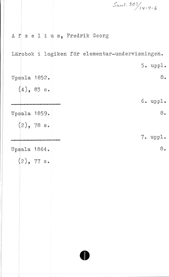  ﻿S°"r	y-<
Afzelius, Fredrik Georg
Lärobok i logiken för elementar-undervisningen.
		5.	uppl
Upsala	1852.		8
(4),	83 s.		
		6.	uppl
Upsala	1859.		8
(2),	78 s.		
		7.	uppl
Upsala	1864.		8
(2),	77 s.		
