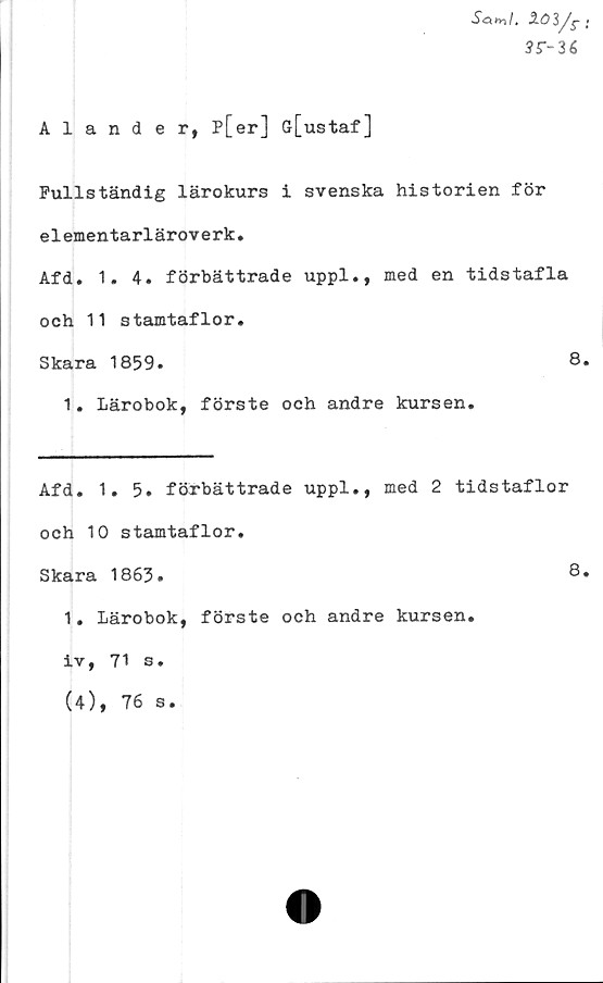  ﻿1<53/c •
3S--U
Alander, p[er] G[ustaf]
Fullständig lärokurs i svenska historien för
elementarläroverk.
Afd. 1. 4. förbättrade uppl., med en tidstafla
och 11 stamtaflor.
Skara 1859.	8.
1. Lärobok, förste och andre kursen.
Afd. 1.5. förbättrade uppl., med 2 tidstaflor
och 10 stamtaflor.
Skara 1863.	8.
1. Lärobok, förste och andre kursen
iv, 71 s.
(4), 76 s.