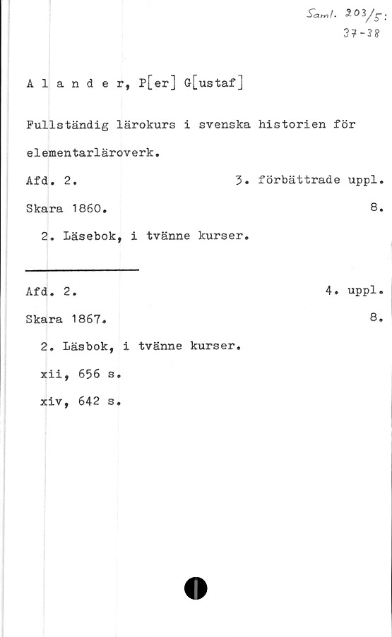  ﻿Alander, p[er] ö[ustaf]
Ä«/. 503/r
3?-3*
Fullständig lärokurs i svenska historien för
e1ementarlärove rk.
Afa. 2. 3.	förbättrade uppl
Skara 1860.	8
2. Läsebok, i tvänne kurser.	
Afd. 2.	4. uppl
Skara 1867.	8
2. Läsbok, i tvänne kurser.	
xii, 656 s.	
xiv, 642 s.	