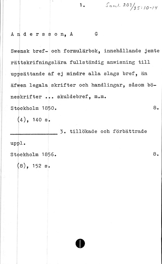  ﻿1
Andersson, A	G
Swensk bref- och formulärbok, innehållande jemte
rättskrifningslära fullständig anwisning till
uppsättande af ej mindre alla slags bref, än
äfwen legala skrifter och handlingar, såsom bö-
neskrifter ... skuldebref, m.m.
Stockholm 1850.	8.
(4), 140 s.
______________ 3. tillökade och förbättrade
uppl.
Stockholm 1856.	8.
(8), 152 s.
