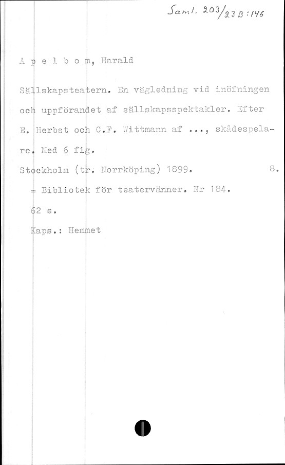  ﻿Apelbom, Harald
Sa.^1.	3
3A
il B :/Yé
Sällskapsteatern. En vägledning vid inöfningen
och uppförandet af sällskapsspektakler. Efter
E. Herbst och C.F. V/ittmann af ..., skådespela-
re. Med 6 fig.
Stockholm (tr. Norrköping) 1899.	8.
= Bibliotek för teatervänner. Nr 184.
62 s.
Kaps.: Hemmet