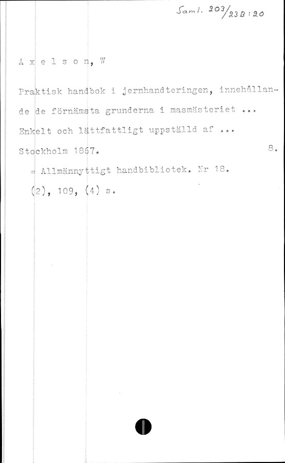  ﻿Axelson, 7/
£a~>. 303
y>
33 0 30
Praktisk handbok i jernhandteringen, innehållan
de de förnämsta grunderna i masmästeriet ...
Enkelt och lättfattligt uppställd af ...
Stockholm 1867.
= Allmännyttigt
(2), 109, (4) s
handbibliotek.
Er 18.