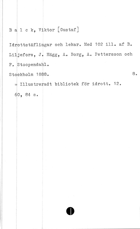  ﻿Balck, Viktor [Gustaf]
Idrottstäflingar och lekar. Med 102 ill. af B.
Liljefors, J. Hägg, A. Borg, A. Pettersson och
P. Stoopendahl.
Stockholm 1888.
3 Illustreradt bibliotek för idrott. 12.
60, 84 s.
8.