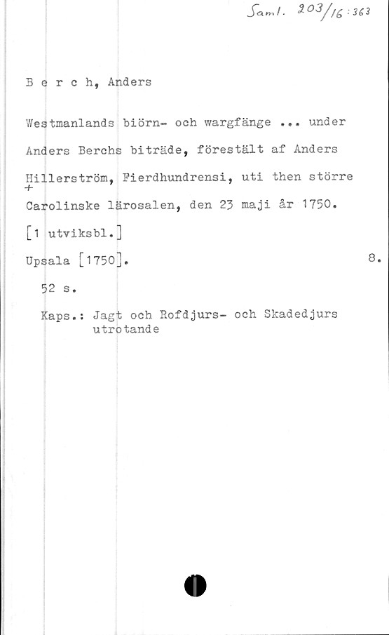  ﻿: 363
Berch, Anders
Westmanlands biörn- och wargfänge ... under
Anders Berchs biträde, förestält af Anders
Hillerström, Pierdhundrensi, uti then större
+
Carolinske lärosalen, den 23 maji år 1750.
[i utviksbl.]
Upsala [1750].
52 s.
Kaps.: Jagt och Rofdjurs- och Skadedjurs
utrotande
8.
