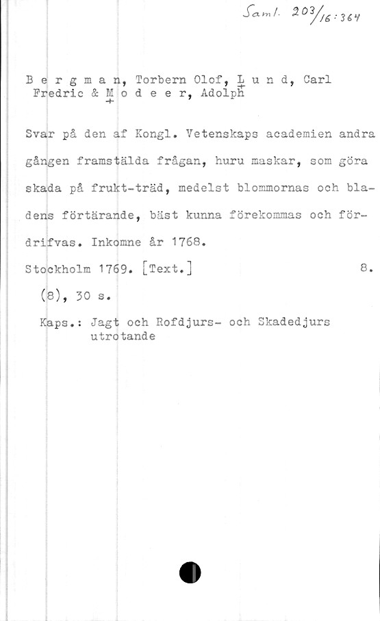  ﻿Bergman, Torbern Olof, Lund, Carl
Fredric & Modeer, Adolph
Svar på den af Kongl. Vetenskaps academien andra
gången framstälda frågan, huru maskar, som göra
skada på frukt-träd, medelst blommornas och bla-
dens förtärande, bäst kunna förekommas och för-
drifvas. Inkomne år 1768.
Stockholm 1769. [Text.]	8.
(8), 30 s.
Kaps.: Jagt och Eofdjurs- och Skadedjurs
utrotande