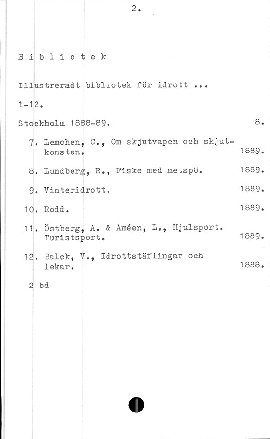  ﻿Illustreradt bibliotek för idrott
• • •
1-12	•	
Stockholm 1888-89.		8.
7.	Lemchen, C., Om skjutvapen och skjut-	
	konsten.	1889.
8.	Lundberg, R., Fiske med metspö.	1889.
9.	Vinteridrott.	1889.
10.	Rodd.	1889.
11.	Östberg, A. & Améen, L., Hjulsport.	
	Turistsport.	1889.
12.	Balck, V., Idrottstäflingar och	
	lekar.	1888.